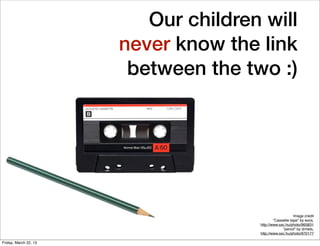 Our children will
                       never know the link
                        between the two :)




                                                          Image credit
                                              “Cassette tape" by eocs,
                                      http://www.sxc.hu/photo/965831
                                                   “pencil" by drniels,
                                      http://www.sxc.hu/photo/970177

Friday, March 22, 13
 