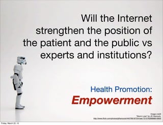 Will the Internet
                          strengthen the position of
                       the patient and the public vs
                           experts and institutions?


                                      Health Promotion:
                                  Empowerment
                                                                                                      Image credit
                                                                                      “Storm Loss” by JD Hancock,
                                       http://www.ﬂickr.com/photos/jdhancock/4407661873/in/set-72157626898819900

Friday, March 22, 13
 