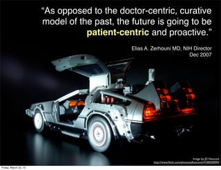 “As opposed to the doctor-centric, curative
                       model of the past, the future is going to be
                                  patient-centric and proactive.”
                                              Elias A. Zerhouni MD, NIH Director
                                                                      Dec 2007




                                                                                     Image by JD Hancock
                                                       http://www.ﬂickr.com/photos/jdhancock/4100030094/
Friday, March 22, 13
 