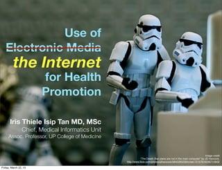 Use of
   Electronic Media
         the Internet
                       for Health
                       Promotion

       Iris Thiele Isip Tan MD, MSc
                Chief, Medical Informatics Unit
     Assoc. Professor, UP College of Medicine


                                                                                                                     Image credit
                                                              “The Death Star plans are not in the main computer" by JD Hancock,
                                                  http://www.ﬂickr.com/photos/jdhancock/5845280258/in/set-72157616246711843/

Friday, March 22, 13
 