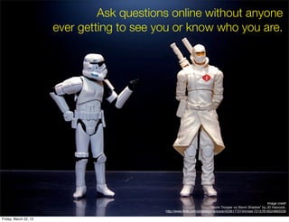 Ask questions online without anyone
                       ever getting to see you or know who you are.




                                                                                                            Image credit
                                                                         “Storm Trooper vs Storm Shadow” by JD Hancock,
                                            http://www.ﬂickr.com/photos/jdhancock/4236177214/in/set-72157618524893239

Friday, March 22, 13
 