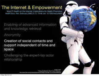 The Internet & Empowerment
           Korp P. Health on the Internet: Implications for Health Promotion
        Health Educ. Res. (February 2006) 21 (1): 78-86. doi: 10.1093/her/cyh043




      Enabling of advanced information
      and knowledge retrieval
      Anonymity
      Creation of social contacts and
      support independent of time and
      space
      Challenging the expert-lay actor
      relationship

                                                                                          Image credit
                                                           “Taking the World by Storm” by JD Hancock,
                         http://www.ﬂickr.com/photos/jdhancock/3578558776/in/set-72157618524893239

Friday, March 22, 13
 