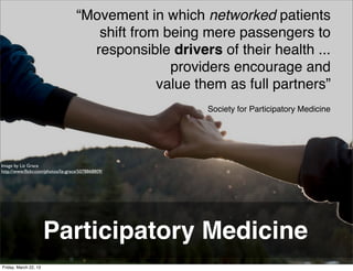 “Movement in which networked patients
                                       shift from being mere passengers to
                                      responsible drivers of their health ...
                                                   providers encourage and
                                                 value them as full partners”
                                                         Society for Participatory Medicine




Image by Liz Grace
http://www.ﬂickr.com/photos/liz-grace/5078868809/




                       Participatory Medicine
Friday, March 22, 13
 