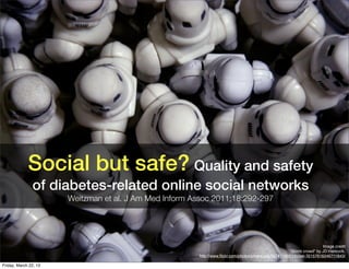 Social but safe? Quality and safety
               of diabetes-related online social networks
                       Weitzman et al. J Am Med Inform Assoc 2011;18:292-297




                                                                                                                       Image credit
                                                                                                      “Storm crowd" by JD Hancock,
                                                        http://www.ﬂickr.com/photos/jdhancock/3574716051/in/set-72157616246711843/

Friday, March 22, 13
 
