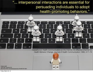 “... interpersonal interactions are essential for
                                      persuading individuals to adopt
                                        health-promoting behaviors.”




                                                     Cassell et al. Health Communication on the Internet: An Effective Channel for
                                                       Health Behavior Change. Journal of Health Communication 1998, 3:71-79




Image credit
“Day 359” Pasukaru76,
http://www.ﬂickr.com/photos/pasukaru76/4857051395/

Friday, March 22, 13
 