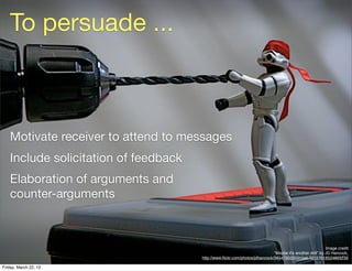 To persuade ...



   Motivate receiver to attend to messages
   Include solicitation of feedback
   Elaboration of arguments and
   counter-arguments



                                                                                                          Image credit
                                                                            “Maybe it’s another drill” by JD Hancock,
                                      http://www.ﬂickr.com/photos/jdhancock/3454700220/in/set-72157618524893239

Friday, March 22, 13
 