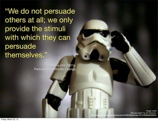 “We do not persuade
    others at all; we only
    provide the stimuli
    with which they can
    persuade
    themselves.”
                                 Simons HW (1971).
                       Persuasion & Attitude Change




                                                                                                                       Image credit
                                                                                                   “Not too bright” by JD Hancock,
                                                      http://www.ﬂickr.com/photos/jdhancock/3579878853/in/set-72157626809398652

Friday, March 22, 13
 