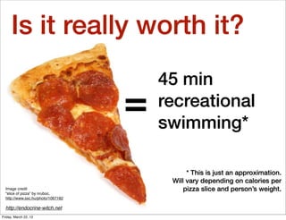 Is it really worth it?
                                        45 min
                                    =   recreational
                                        swimming*

                                              * This is just an approximation.
                                         Will vary depending on calories per
  Image credit                               pizza slice and person’s weight.
  “slice of pizza” by nruboc,
  http://www.sxc.hu/photo/1067182

  http://endocrine-witch.net
Friday, March 22, 13
 