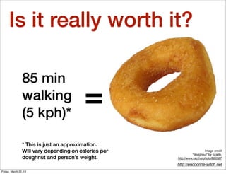 Is it really worth it?

                85 min
                walking
                (5 kph)*
                                         =
                * This is just an approximation.
                Will vary depending on calories per                      Image credit
                                                                “doughnut” by pzado,
                doughnut and person’s weight.         http://www.sxc.hu/photo/880587

                                                      http://endocrine-witch.net
Friday, March 22, 13
 