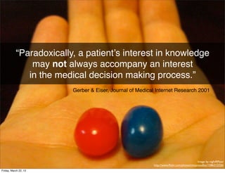“Paradoxically, a patient’s interest in knowledge
               may not always accompany an interest
              in the medical decision making process.”
                         Gerber & Eiser, Journal of Medical Internet Research 2001




                                                                                            Image by nightRPstar
                                                          http://www.ﬂickr.com/photos/ninjanoodles/1586212326/
Friday, March 22, 13
 