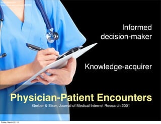 Image by Kurhan
http://www.sxc.hu/photo/1314902




                                                                               Informed
                                                                         decision-maker


                                                                Knowledge-acquirer



          Physician-Patient Encounters
                                  Gerber & Eiser, Journal of Medical Internet Research 2001



Friday, March 22, 13
 