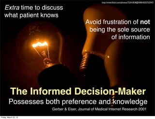http://www.ﬂickr.com/photos/72341818@N00/4555752947/


   Extra time to discuss
   what patient knows
                                           Avoid frustration of not
                                            being the sole source
                                                    of information




          The Informed Decision-Maker
        Possesses both preference and knowledge
                       Gerber & Eiser, Journal of Medical Internet Research 2001

Friday, March 22, 13
 