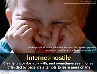 Image by Niklas Hellerstedt
                                                          http://www.ﬂickr.com/photos/niklashellerstedt/2414448568/




                       Tom Ferguson, MD & the e-Patients Scholars Working Group (2007)
                                      “e-patients: how they can help us heal healthcare”


                       Internet-hostile
    Clearly uncomfortable with, and sometimes seem to feel
      offended by patient’s attempts to learn more online
Friday, March 22, 13
 