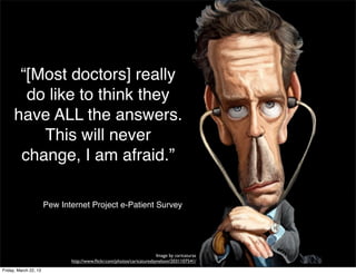 “[Most doctors] really
        do like to think they
      have ALL the answers.
          This will never
       change, I am afraid.”

                       Pew Internet Project e-Patient Survey




                                                                       Image by caricaturas
                              http://www.ﬂickr.com/photos/caricaturesbynelson/2031107541/
Friday, March 22, 13
 