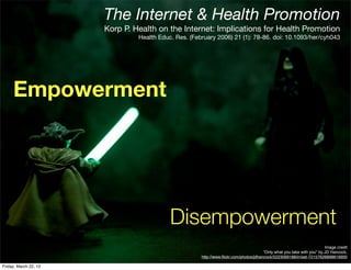 The Internet & Health Promotion
                       Korp P. Health on the Internet: Implications for Health Promotion
                                Health Educ. Res. (February 2006) 21 (1): 78-86. doi: 10.1093/her/cyh043




     Empowerment




                                           Disempowerment
                                                                                                                        Image credit
                                                                                       “Only what you take with you" by JD Hancock,
                                                      http://www.ﬂickr.com/photos/jdhancock/5223069188/in/set-72157626898819900

Friday, March 22, 13
 