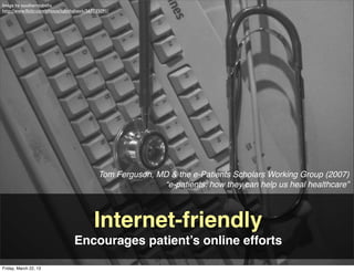 Image by southerntabitha
http://www.ﬂickr.com/photos/tabithahawk/567135091/




                                             Tom Ferguson, MD & the e-Patients Scholars Working Group (2007)
                                                            “e-patients: how they can help us heal healthcare”



                                           Internet-friendly
                                 Encourages patient’s online efforts

Friday, March 22, 13
 