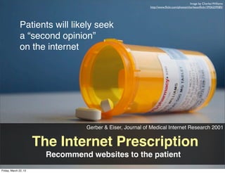 Image by Charles Williams
                                                            http://www.ﬂickr.com/photos/charlesonﬂickr/3926259585/




              Patients will likely seek
              a “second opinion”
              on the internet




                                  Gerber & Eiser, Journal of Medical Internet Research 2001


                       The Internet Prescription
                         Recommend websites to the patient
Friday, March 22, 13
 