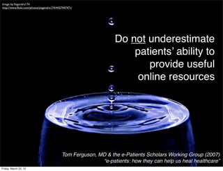Image by Yogendra174
http://www.ﬂickr.com/photos/yogendra174/4437447471/




                                                                Do not underestimate
                                                                    patients’ ability to
                                                                       provide useful
                                                                     online resources




                                           Tom Ferguson, MD & the e-Patients Scholars Working Group (2007)
                                                          “e-patients: how they can help us heal healthcare”
Friday, March 22, 13
 