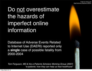 Image by steved_np3
                                                                                  http://www.sxc.hu/photo/1339516




              Do not overestimate
              the hazards of
              imperfect online
              information
              Database of Adverse Events Related
              to Internet Use (DAERI) reported only
              a single case of possible fatality from
              2000-2004

              Tom Ferguson, MD & the e-Patients Scholars Working Group (2007)
                             “e-patients: how they can help us heal healthcare”
Friday, March 22, 13
 