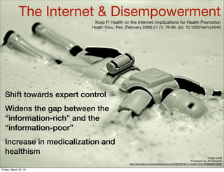 The Internet & Disempowerment
                           Korp P. Health on the Internet: Implications for Health Promotion
                          Health Educ. Res. (February 2006) 21 (1): 78-86. doi: 10.1093/her/cyh043




  Shift towards expert control
  Widens the gap between the
  “information-rich” and the
  “information-poor”
  Increase in medicalization and
  healthism
                                                                                                             Image credit
                                                                                                “Creamed” by JD Hancock,
                                              http://www.ﬂickr.com/photos/jdhancock/5652675511/in/set-72157626898819900

Friday, March 22, 13
 