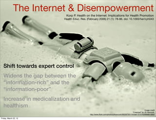 The Internet & Disempowerment
                           Korp P. Health on the Internet: Implications for Health Promotion
                          Health Educ. Res. (February 2006) 21 (1): 78-86. doi: 10.1093/her/cyh043




  Shift towards expert control
  Widens the gap between the
  “information-rich” and the
  “information-poor”
  Increase in medicalization and
  healthism
                                                                                                             Image credit
                                                                                                “Creamed” by JD Hancock,
                                              http://www.ﬂickr.com/photos/jdhancock/5652675511/in/set-72157626898819900

Friday, March 22, 13
 