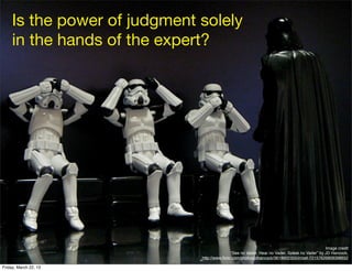 Is the power of judgment solely
     in the hands of the expert?




                                                                                               Image credit
                                              “See no Vader, Hear no Vader, Speak no Vader” by JD Hancock,
                              http://www.ﬂickr.com/photos/jdhancock/3618602355/in/set-72157626809398652

Friday, March 22, 13
 