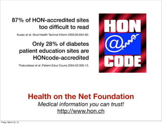 87% of HON-accredited sites
                     too difﬁcult to read
                  Kusec et al. Stud Health Technol Inform 2003;95:655-60.


                            Only 28% of diabetes
                       patient education sites are
                            HONcode-accredited
                   Thakurdesai et al. Patient Educ Couns 2004;53:309-13.




                          Health on the Net Foundation
                                  Medical information you can trust!
                                         http://www.hon.ch
Friday, March 22, 13
 