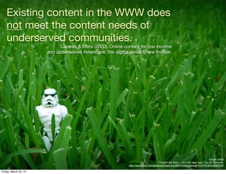 Existing content in the WWW does
    not meet the content needs of
    underserved communities.
                             Lazaras & Mora (2000). Online content for low income
                       and underserved Americans: the digital divide’s new frontier.




                                                                                                                                    Image credit
                                                                                       “I fought the lawn ... and the lawn won.” by JD Hancock,
                                                               http://www.ﬂickr.com/photos/jdhancock/3521006248/in/set-72157618524893239/

Friday, March 22, 13
 