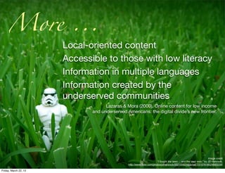 More ...
                       Local-oriented content
                       Accessible to those with low literacy
                       Information in multiple languages
                       Information created by the
                       underserved communities
                                    Lazaras & Mora (2000). Online content for low income
                              and underserved Americans: the digital divide’s new frontier.




                                                                                                                    Image credit
                                                                       “I fought the lawn ... and the lawn won.” by JD Hancock,
                                               http://www.ﬂickr.com/photos/jdhancock/3521006248/in/set-72157618524893239/

Friday, March 22, 13
 