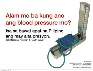 Alam mo ba kung ano
          ang blood pressure mo?
          Isa sa bawat apat na Pilipino
          ang may alta presyon.
          2008 National Nutrition & Health Survey




                                                                             Image credit
                                                    “sphygmomanometer 1” by sundesigns,
                                                          http://www.sxc.hu/photo/600972

                                                          http://endocrine-witch.net
Friday, March 22, 13
 