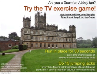 Are you a Downton Abbey fan?
                                     Try the TV exercise game!
                                                                    http://www.wikihow.com/Sample/
                                                                     Downton-Abbey-Exercise-Game




                                                      Run in place for 30 seconds
                                                                          every time O’Brien glares at
                                                                    someone across the servant’s table

Image credit
“Highclere Castle (aka Downton Abbey                               Do 15 jumping jacks
in the TV series)” by garybembridge,
http://www.ﬂickr.com/photos/sis/156108576/         every time Mary’s hat/dress/gloves etc. are fabulous
http://endocrine-witch.net                   (add a set if Edith is less than fabulous in the same scene)
Friday, March 22, 13
 
