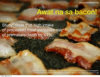 http://endocrine-witch.net




                            Awat na sa bacon!
  Study* ﬁnds that high intake
  of processed meat increases risk
  of premature death by 44%.




                       *Meat consumption & mortality - results from the European Prospective Investigation
                         into Cancer & Nutrition BMC Medicine 2013, 11:63 doi:10.1186/1741-7015-11-63
Friday, March 22, 13
 