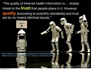 “The quality of Internet health information is ... closely
   linked to the trust that people place in it. However,
   quality (according to scientiﬁc standards) and trust
   are by no means identical issues.”




  Korp P. Health on the Internet: Implications for Health Promotion
  Health Educ. Res. (February 2006) 21 (1): 78-86. doi: 10.1093/her/cyh043




                                                                                                                                       Image credit
                                                                                                                       “Trash talk" by JD Hancock,
                                                                       http://www.ﬂickr.com/photos/jdhancock/4335744343/in/set-72157626898819900

Friday, March 22, 13
 