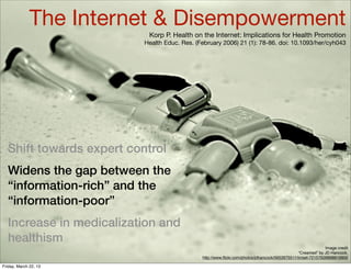 The Internet & Disempowerment
                           Korp P. Health on the Internet: Implications for Health Promotion
                          Health Educ. Res. (February 2006) 21 (1): 78-86. doi: 10.1093/her/cyh043




  Shift towards expert control
  Widens the gap between the
  “information-rich” and the
  “information-poor”
  Increase in medicalization and
  healthism
                                                                                                             Image credit
                                                                                                “Creamed” by JD Hancock,
                                              http://www.ﬂickr.com/photos/jdhancock/5652675511/in/set-72157626898819900

Friday, March 22, 13
 