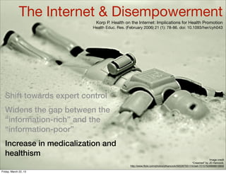 The Internet & Disempowerment
                           Korp P. Health on the Internet: Implications for Health Promotion
                          Health Educ. Res. (February 2006) 21 (1): 78-86. doi: 10.1093/her/cyh043




  Shift towards expert control
  Widens the gap between the
  “information-rich” and the
  “information-poor”
  Increase in medicalization and
  healthism
                                                                                                             Image credit
                                                                                                “Creamed” by JD Hancock,
                                              http://www.ﬂickr.com/photos/jdhancock/5652675511/in/set-72157626898819900

Friday, March 22, 13
 