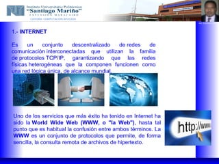 CATEDRA: COMPUTACION APLICADA
                                                              ING. EUGENIO LOPEZ




1.- INTERNET

Es     un    conjunto    descentralizado  de redes de
comunicación interconectadas que utilizan la familia
de protocolos TCP/IP, garantizando que las redes
físicas heterogéneas que la componen funcionen como
una red lógica única, de alcance mundial.




Uno de los servicios que más éxito ha tenido en Internet ha
sido la World Wide Web (WWW, o "la Web"), hasta tal
punto que es habitual la confusión entre ambos términos. La
WWW es un conjunto de protocolos que permite, de forma
sencilla, la consulta remota de archivos de hipertexto.
 