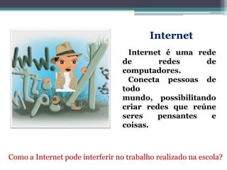 Internet
Internet é uma rede
de redes de
computadores.
Conecta pessoas de
todo
mundo, possibilitando
criar redes que reúne
seres pensantes e
coisas.
Como a Internet pode interferir no trabalho realizado na escola?
 