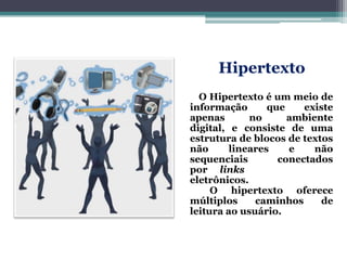 Hipertexto
O Hipertexto é um meio de
informação que existe
apenas no ambiente
digital, e consiste de uma
estrutura de blocos de textos
não lineares e não
sequenciais conectados
por links
eletrônicos.
O hipertexto oferece
múltiplos caminhos de
leitura ao usuário.
 