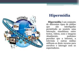 Hipermídia
Hipermídia é um conjunto
de diferentes tipos de mídias
que são interligadas
permitindo ao usuário uma
interação simultânea entre
textos, vídeos, sons e imagens
Atualmente, podemos
perceber que a internet, a
televisão e outras mídias
utilizam-se deste recurso para
envolver e interagir com os
espectadores.
 