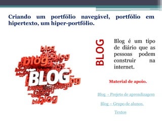 BLOG
Blog é um tipo
de diário que as
pessoas podem
construir na
internet.
Criando um portfólio navegável, portfólio em
hipertexto, um hiper-portfólio.
Blog - Projeto de aprendizagem
Blog – Grupo de alunos.
Textos
Material de apoio.
 