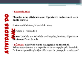 Atividadesdo
AVA:
• Plano de aula
Planejar uma atividade com hipertexto ou internet - em
dupla ou trio
Postar em Biblioteca/Material do aluno
Atividade 1 – Unidade 2
Tema: Unidade 2 – Atividade 1 – Pesquisa, Internet, Hipertexto
Subtema: Plano de aula
• FÓRUM: Experiência de navegação na Internet.
Relate neste fórum a sua experiência de navegação pelo Portal do
Professor e pelo Google. Que diferenças de percepção resultaram?
 