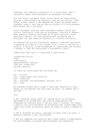 endereço, não importa a distância ou a localização. Não é
necessário pagar individualmente as mensagens enviadas.
Ele tem várias vantagens sobre outros meios de comunicação:
alcança o destinatário em qualquer lugar em que estiver. Além
disso, é mais rápido e não depende de linhas que podem estar
ocupadas (como o fax) nem de idas ao correio e é incrivelmente
mais barato que o telefone.
Outra vantagem: você não está limitado a mandar cartas por
correio eletrônico. Pode enviar programas, arquivos e imagens.
Numa pesquisa mundial realizada em 95 pelo instituto norte-
americano Jupiter, 91% dos entrevistados afirmaram que o
principal uso que fazem da Internet é o correio eletrônico.
Um endereço de correio eletrônico obedece a seguinte estrutura:
à esquerda do símbolo @ (ou arroba) fica o nome ou apelido do
usuário. À direita, ficam da empresa ou organização que fornece
o acesso, o tipo de instituição e finalmente o país.
Complicado? Nem tanto. O resultado é algo assim:
jose@telnet.com.br
Onde:
jose=usuário
empresa=telnet (Telnet)
tipo=com (comercial)
país=br (Brasil)
Os tipos de instituição são divididos em:
mil - militar
org - organização não-lucrativa
com - comercial
edu - educação (universidades, escolas, etc.)
net - rede
Nos Estados Unidos não é usada a sigla que identifica o país.
Assim, se um endereço não tem sigla de país, já sabemos que é
dos EUA.
Chat
O IRC (Internet Relay Chat) foi criado em 88 na Finlândia.
Rapidamente se estabeleceu uma rede de computadores que
dispunham de recursos para o IRC por toda a Internet. No começo
o público era principalmente de estudantes que tinham tempo para
jogar fora. Hoje se encontra gente de todos os tipos e idades no
IRC.
O IRC é dividido em canais. Qualquer um pode criar um canal, a
qualquer momento e sair conversando.
O IRC era adaptado aos usuários que tinham acesso a computadores
em universidades e estavam familiarizados com computador.
 