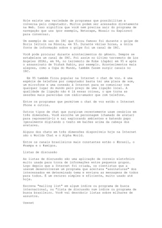 Hoje existe uma variedade de programas que possibilitam a
conversa pelo computador. Muitos podem ser acessados diretamente
na Web. Isso significa que você nem precisa sair do programa de
navegação que usa (por exemplo, Netscape, Mosaic ou Explorer)
para conversar.
Um exemplo de uso do IRC que ficou famoso foi durante o golpe de
Boris Ieltsin na Rússia, em 93. Durante várias horas, a única
fonte de informação sobre o golpe foi um canal de IRC.
Você pode procurar durante acontecimentos do gênero. Sempre se
estabelece um canal de IRC. Foi assim no último terremoto de Los
Angeles (EUA), em 94, no terremoto de Kobe (Japão) em 95 e após
o assassinato de Ytzhak Rabin, por exemplo. Acontecimentos mais
alegres, como a Copa do Mundo, também fazem surgir canais no
IRC.
Em 95 também ficou popular na Internet o chat de voz. é uma
espécie de telefone por computador basta ter uma placa de som,
um microfone e uma conexão à Internet para se comunicar com
qualquer lugar do mundo pelo preço de uma ligação local. A
qualidade da ligação não é lá essas coisas, o que torna as
sessões mais parecidas com rádio-amador que com telefone.
Entre os programas que permitem o chat de voz estão o Internet
Phone e outros.
Outros tipos de chat que surgiram recentemente usam cenários em
três dimensões. Você escolhe um personagem (chamado de avatar)
para representá-lo e sai explorando ambientes e batendo papo
(geralmente digitando o texto em balões acima da cabeça dos
avatares.
Alguns dos chats em três dimensões disponíveis hoje na Internet
são o Worlds Chat e o Alpha World.
Entre os canais brasileiros mais constantes estão o #brasil, o
#sampa e o #amigos.
Listas de discussão
As listas de discussão são uma aplicação de correio eletrônico
muito usada para troca de informações entre pequenos grupos.
Logo depois que a Internet foi criada, os cientistas que a
usavam desenvolveram um programa que aceitava "assinaturas" dos
interessados em determinado tema e enviava as mensagens de todos
para todos. É um recurso simples e eficiente, muito usado até
hoje.
Escreva "mailing list" em algum índice ou programa de busca
internacional, ou "lista de discussão num índice ou programa de
busca brasileiro. Você vai descobrir listas sobre milhares de
assuntos.
Usenet
 