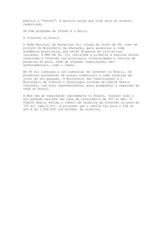 público a "telnet". A maioria exige que você seja um usuário
cadastrado.
Um bom programa de telnet é o Anzio.
A Internet no Brasil
A Rede Nacional de Pesquisas foi criada em julho de 90, como um
projeto do Ministério da Educação, para gerenciar a rede
acadêmica brasileira, até então dispersa em iniciativas
isoladas. A RNP Em 92, foi instalada a primeira a espinha dorsal
conectada à Internet nas principais universidades e centros de
pesquisa do país, além de algumas organizações não-
governamentais, como o Ibase.
Em 95 foi liberado o uso comercial da Internet no Brasil. Os
primeiros provedores de acesso comerciais à rede surgiram em
julho do ano passado. O Ministério das Comunicações e o
Ministério da Ciência e Tecnologia criaram um Comitê Gestor
Internet, com nove representantes, para acompanhar a expansão da
rede no Brasil.
A Web vem se espalhando rapidamente no Brasil. Durante todo o
ano passado manteve uma taxa de crescimento de 30% ao mês. O
Comitê Gestor estima o número de usuários da Internet no país em
700 mil (abril/97). A projeção que o comitê faz para o fim do
ano é de 1.000.000 (um milhão) de usuários.
 