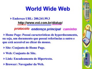 World Wide Web
Endereço URL: 200.241.99.3

Home Page: Possui características de hyperdocumento,
ou seja, um documento que possui referências a outro e
que está acessível ao clicar do mouse.
Site: Conjunto de Home Page.
Web: Conjunto de Site.
Link: Encadeamento de Hipertexto.
Browser: Navegador da Web.

 