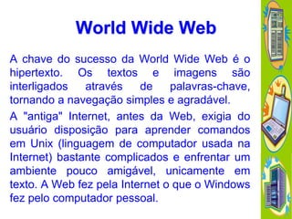 World Wide Web
A chave do sucesso da World Wide Web é o
hipertexto. Os textos e imagens são
interligados
através
de
palavras-chave,
tornando a navegação simples e agradável.
A "antiga" Internet, antes da Web, exigia do
usuário disposição para aprender comandos
em Unix (linguagem de computador usada na
Internet) bastante complicados e enfrentar um
ambiente pouco amigável, unicamente em
texto. A Web fez pela Internet o que o Windows
fez pelo computador pessoal.

 