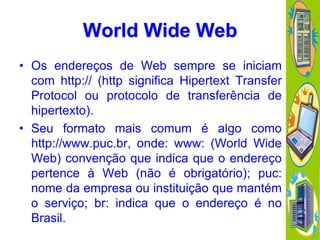 World Wide Web
• Os endereços de Web sempre se iniciam
com http:// (http significa Hipertext Transfer
Protocol ou protocolo de transferência de
hipertexto).
• Seu formato mais comum é algo como
http://www.puc.br, onde: www: (World Wide
Web) convenção que indica que o endereço
pertence à Web (não é obrigatório); puc:
nome da empresa ou instituição que mantém
o serviço; br: indica que o endereço é no
Brasil.

 
