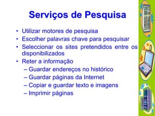 Serviços de Pesquisa
• Utilizar motores de pesquisa
• Escolher palavras chave para pesquisar
• Seleccionar os sites pretendidos entre os
disponibilizados
• Reter a informação
– Guardar endereços no histórico
– Guardar páginas da Internet
– Copiar e guardar texto e imagens
– Imprimir páginas

 