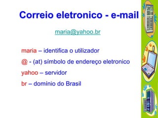 Correio eletronico - e-mail
maria@yahoo.br

maria – identifica o utilizador
@ - (at) símbolo de endereço eletronico

yahoo – servidor
br – domínio do Brasil

 