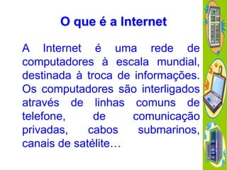 O que é a Internet
A Internet é uma rede de
computadores à escala mundial,
destinada à troca de informações.
Os computadores são interligados
através de linhas comuns de
telefone,
de
comunicação
privadas,
cabos
submarinos,
canais de satélite…

 